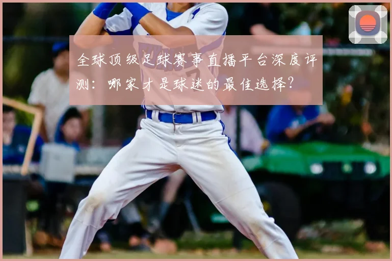 全球顶级足球赛事直播平台深度评测:哪家才是球迷的最佳选择?