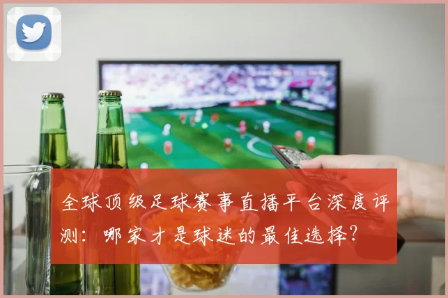 全球顶级足球赛事直播平台深度评测：哪家才是球迷的最佳选择？