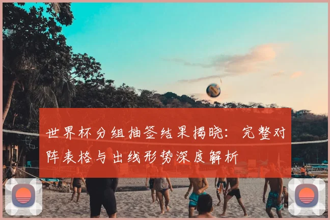 世界杯分组抽签结果揭晓:完整对阵表格与出线形势深度解析