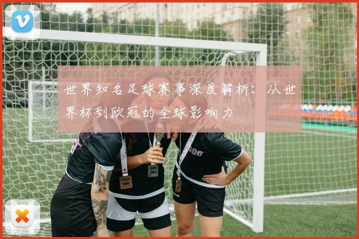 世界知名足球赛事深度解析:从世界杯到欧冠的全球影响力
