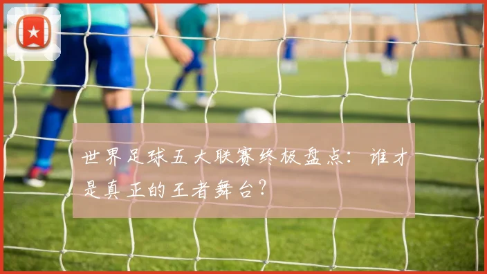 世界足球五大联赛终极盘点：谁才是真正的王者舞台？