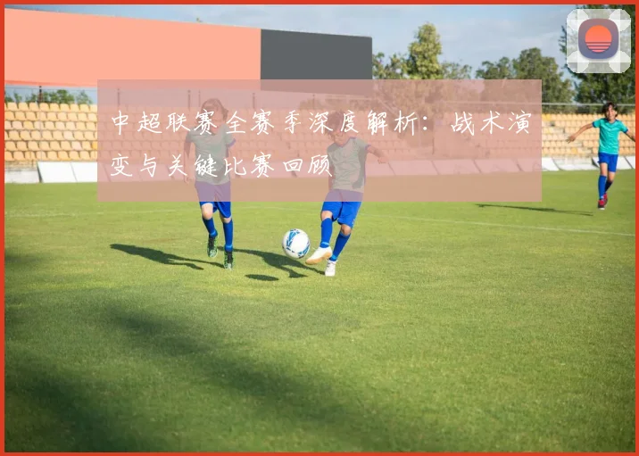 中超联赛全赛季深度解析:战术演变与关键比赛回顾