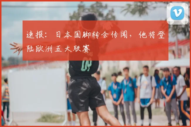 速报:日本国脚转会传闻,他将登陆欧洲五大联赛