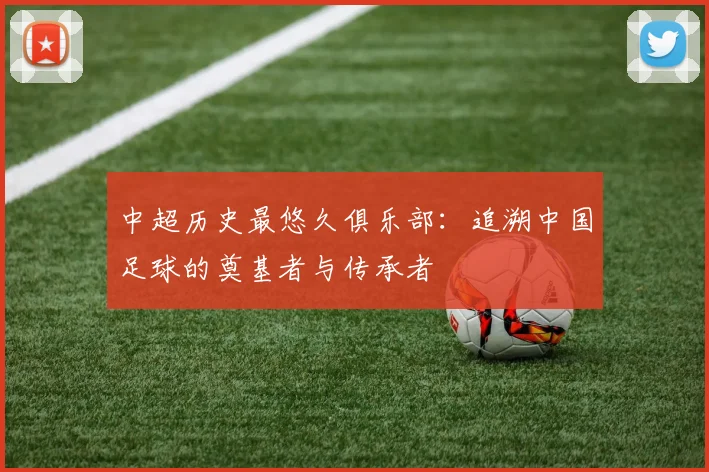中超历史最悠久俱乐部:追溯中国足球的奠基者与传承者
