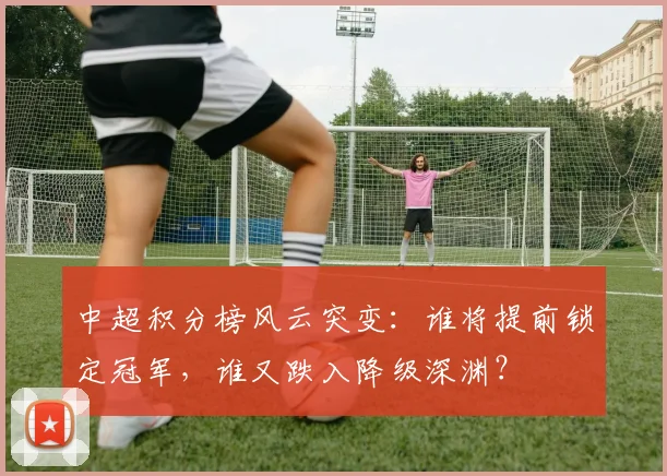 中超积分榜风云突变：谁将提前锁定冠军，谁又跌入降级深渊？