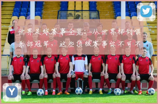 世界足球赛事全览：从世界杯到俱乐部冠军，这些顶级赛事你不可不知