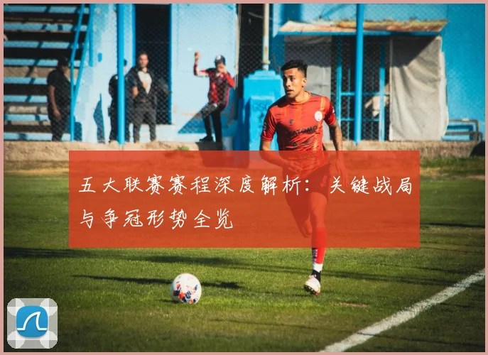 五大联赛赛程深度解析：关键战局与争冠形势全览