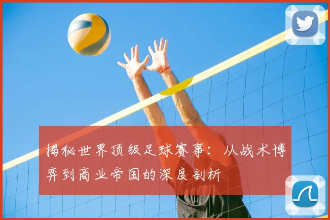 揭秘世界顶级足球赛事：从战术博弈到商业帝国的深度剖析